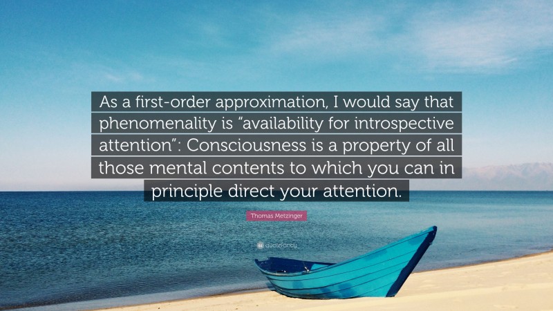 Thomas Metzinger Quote: “As a first-order approximation, I would say that phenomenality is “availability for introspective attention”: Consciousness is a property of all those mental contents to which you can in principle direct your attention.”