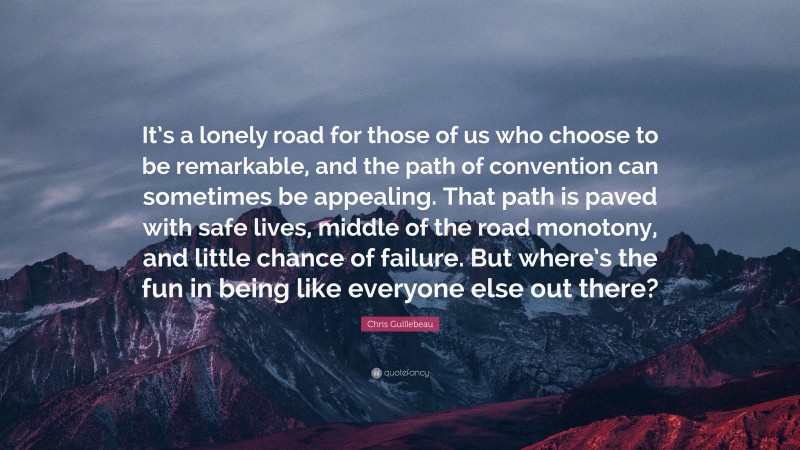 Chris Guillebeau Quote: “It’s a lonely road for those of us who choose to be remarkable, and the path of convention can sometimes be appealing. That path is paved with safe lives, middle of the road monotony, and little chance of failure. But where’s the fun in being like everyone else out there?”