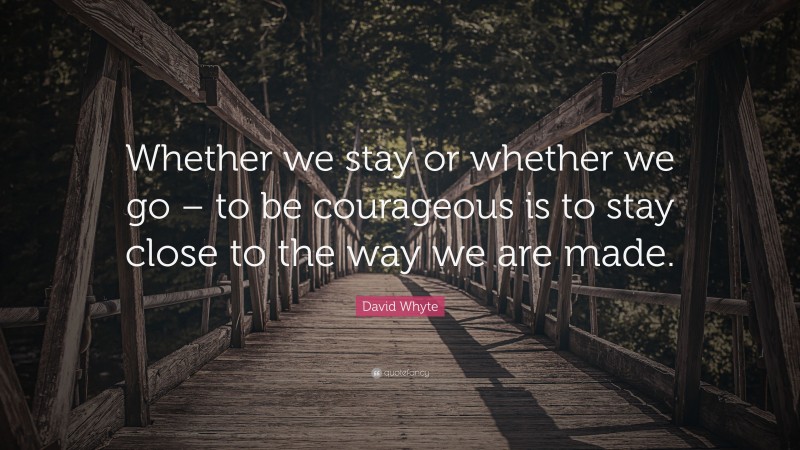 David Whyte Quote: “Whether we stay or whether we go – to be courageous is to stay close to the way we are made.”