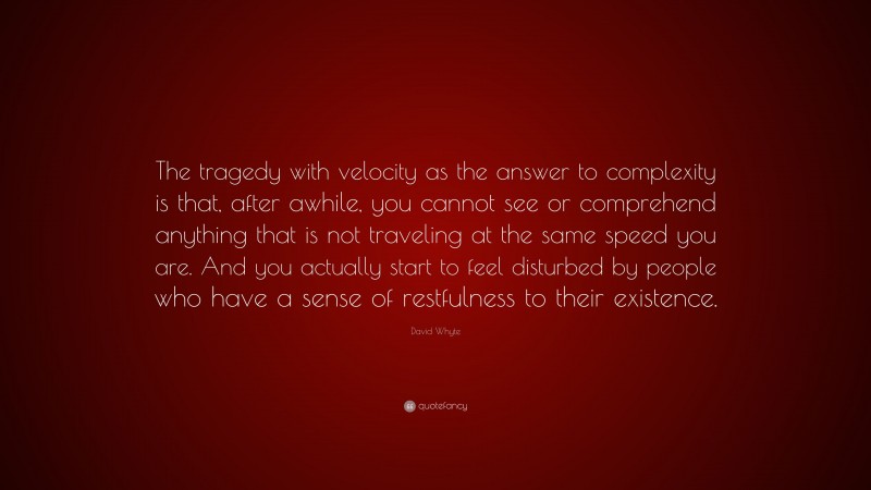 David Whyte Quote: “The tragedy with velocity as the answer to complexity is that, after awhile, you cannot see or comprehend anything that is not traveling at the same speed you are. And you actually start to feel disturbed by people who have a sense of restfulness to their existence.”