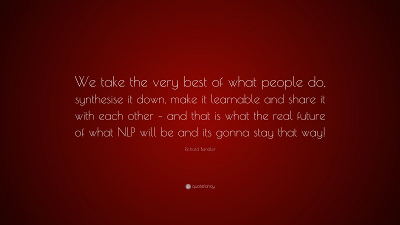 Richard Bandler Quote: “We take the very best of what people do, synthesise it down, make it learnable and share it with each other – and that is what the real future of what NLP will be and its gonna stay that way!”