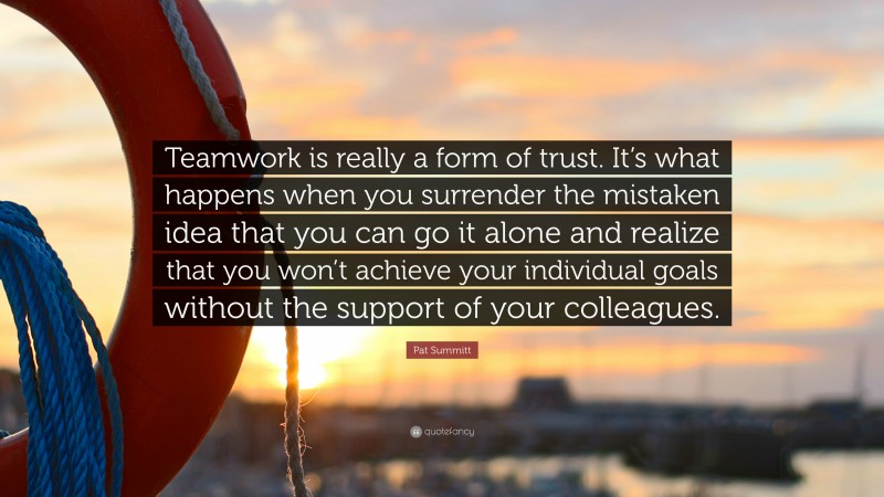 Pat Summitt Quote: “Teamwork is really a form of trust. It’s what happens when you surrender the mistaken idea that you can go it alone and realize that you won’t achieve your individual goals without the support of your colleagues.”