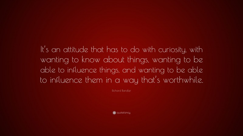 Richard Bandler Quote: “It’s an attitude that has to do with curiosity, with wanting to know about things, wanting to be able to influence things, and wanting to be able to influence them in a way that’s worthwhile.”