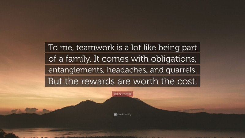 Pat Summitt Quote: “To me, teamwork is a lot like being part of a family. It comes with obligations, entanglements, headaches, and quarrels. But the rewards are worth the cost.”