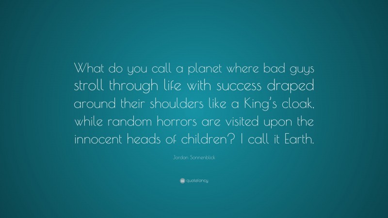 Jordan Sonnenblick Quote: “What do you call a planet where bad guys stroll through life with success draped around their shoulders like a King’s cloak, while random horrors are visited upon the innocent heads of children? I call it Earth.”