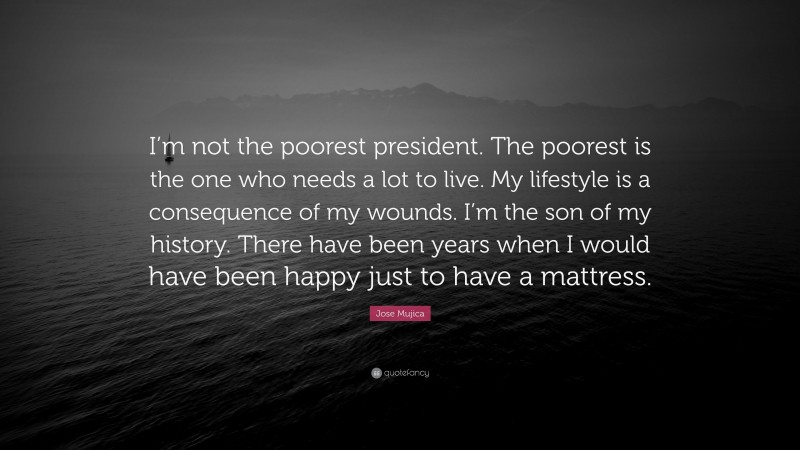 Jose Mujica Quote: “I’m not the poorest president. The poorest is the one who needs a lot to live. My lifestyle is a consequence of my wounds. I’m the son of my history. There have been years when I would have been happy just to have a mattress.”