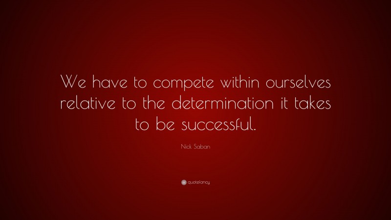 Nick Saban Quote: “We have to compete within ourselves relative to the determination it takes to be successful.”