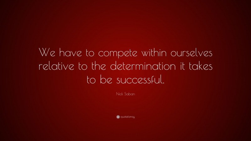 Nick Saban Quote: “We have to compete within ourselves relative to the determination it takes to be successful.”