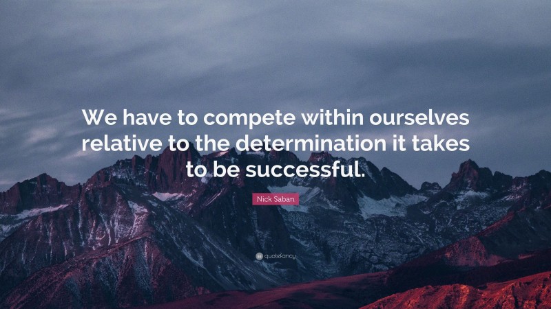 Nick Saban Quote: “We have to compete within ourselves relative to the determination it takes to be successful.”