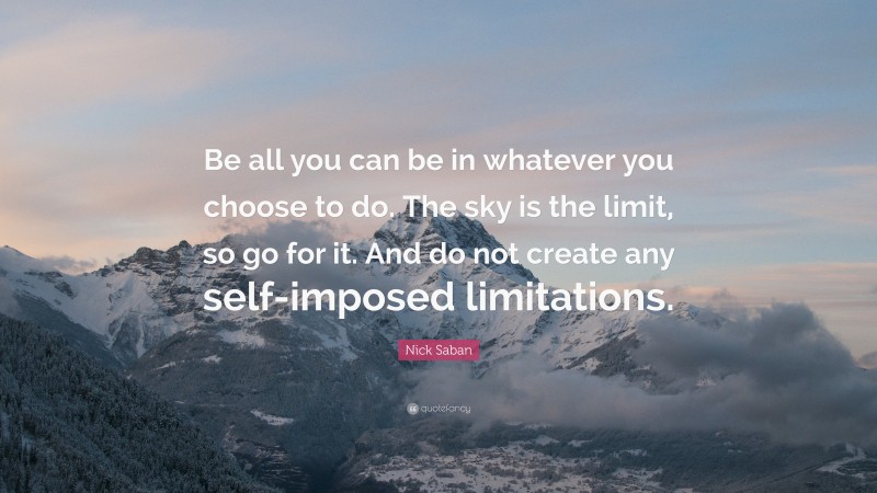 Nick Saban Quote: “Be all you can be in whatever you choose to do. The sky is the limit, so go for it. And do not create any self-imposed limitations.”