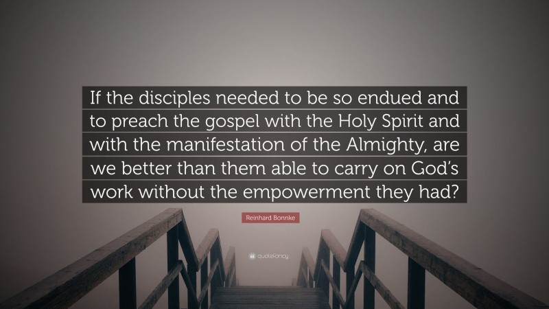 Reinhard Bonnke Quote: “If the disciples needed to be so endued and to preach the gospel with the Holy Spirit and with the manifestation of the Almighty, are we better than them able to carry on God’s work without the empowerment they had?”