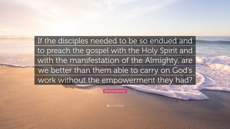 Reinhard Bonnke Quote: “If the disciples needed to be so endued and to preach the gospel with the Holy Spirit and with the manifestation of the Almighty, are we better than them able to carry on God’s work without the empowerment they had?”