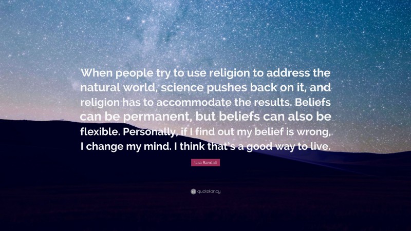 Lisa Randall Quote: “When people try to use religion to address the natural world, science pushes back on it, and religion has to accommodate the results. Beliefs can be permanent, but beliefs can also be flexible. Personally, if I find out my belief is wrong, I change my mind. I think that’s a good way to live.”