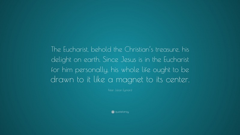 Peter Julian Eymard Quote: “The Eucharist, behold the Christian’s treasure, his delight on earth. Since Jesus is in the Eucharist for him personally, his whole life ought to be drawn to it like a magnet to its center.”