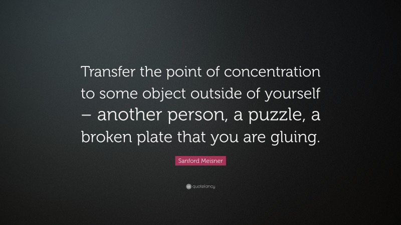 Sanford Meisner Quote: “Transfer the point of concentration to some object outside of yourself – another person, a puzzle, a broken plate that you are gluing.”