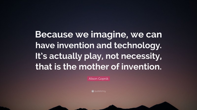 Alison Gopnik Quote: “Because we imagine, we can have invention and technology. It’s actually play, not necessity, that is the mother of invention.”