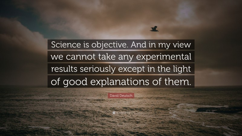 David Deutsch Quote: “Science is objective. And in my view we cannot take any experimental results seriously except in the light of good explanations of them.”