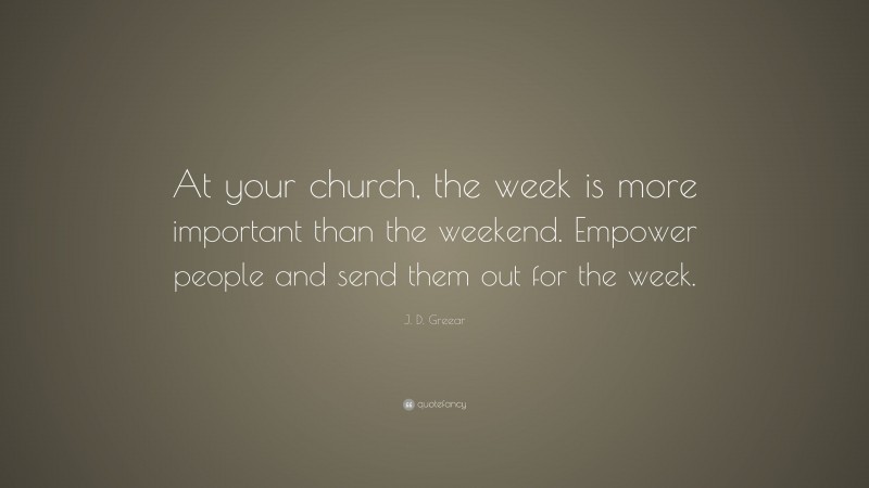 J. D. Greear Quote: “At your church, the week is more important than the weekend. Empower people and send them out for the week.”