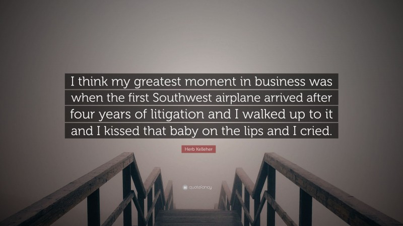 Herb Kelleher Quote: “I think my greatest moment in business was when the first Southwest airplane arrived after four years of litigation and I walked up to it and I kissed that baby on the lips and I cried.”