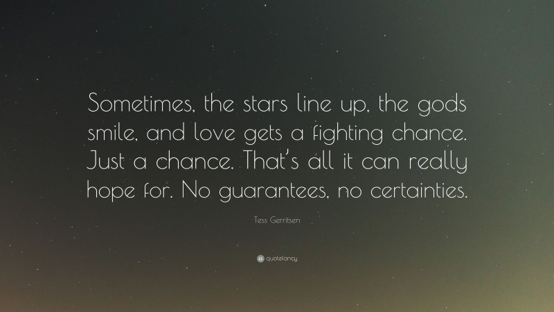 Tess Gerritsen Quote: “Sometimes, the stars line up, the gods smile, and love gets a fighting chance. Just a chance. That’s all it can really hope for. No guarantees, no certainties.”