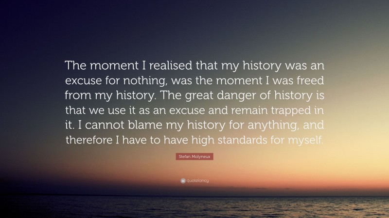 Stefan Molyneux Quote: “The moment I realised that my history was an excuse for nothing, was the moment I was freed from my history. The great danger of history is that we use it as an excuse and remain trapped in it. I cannot blame my history for anything, and therefore I have to have high standards for myself.”