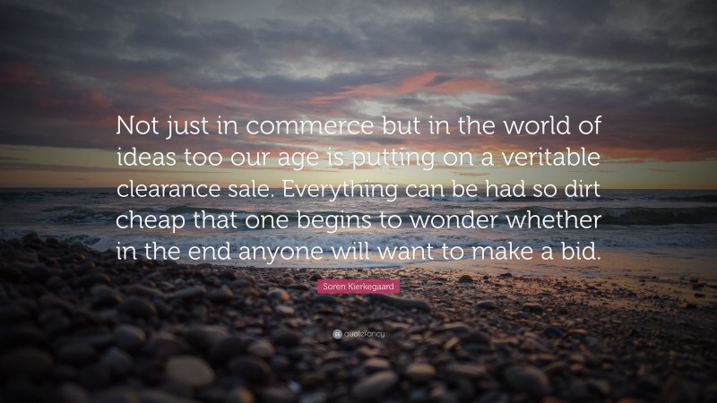 Soren Kierkegaard Quote: “Not just in commerce but in the world of ideas too our age is putting on a veritable clearance sale. Everything can be had so dirt cheap that one begins to wonder whether in the end anyone will want to make a bid.”