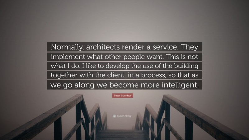 Peter Zumthor Quote: “Normally, architects render a service. They implement what other people want. This is not what I do. I like to develop the use of the building together with the client, in a process, so that as we go along we become more intelligent.”