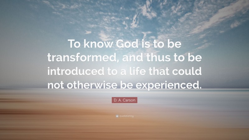 D. A. Carson Quote: “To know God is to be transformed, and thus to be introduced to a life that could not otherwise be experienced.”