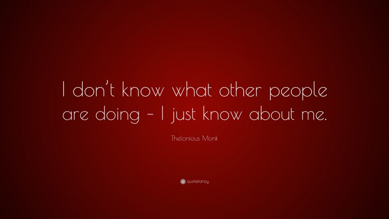 Thelonious Monk Quote: “I don’t know what other people are doing – I just know about me.”