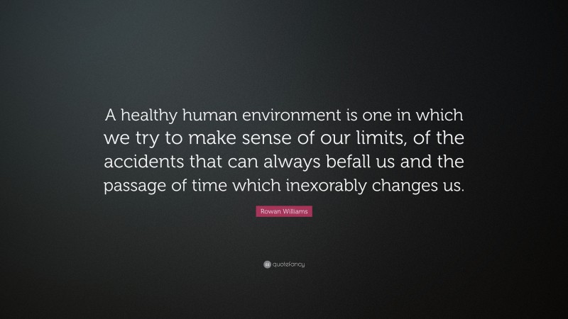 Rowan Williams Quote: “A healthy human environment is one in which we try to make sense of our limits, of the accidents that can always befall us and the passage of time which inexorably changes us.”