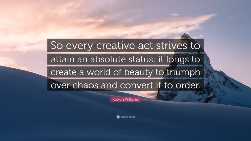Rowan Williams Quote: “So every creative act strives to attain an absolute status; it longs to create a world of beauty to triumph over chaos and convert it to order.”