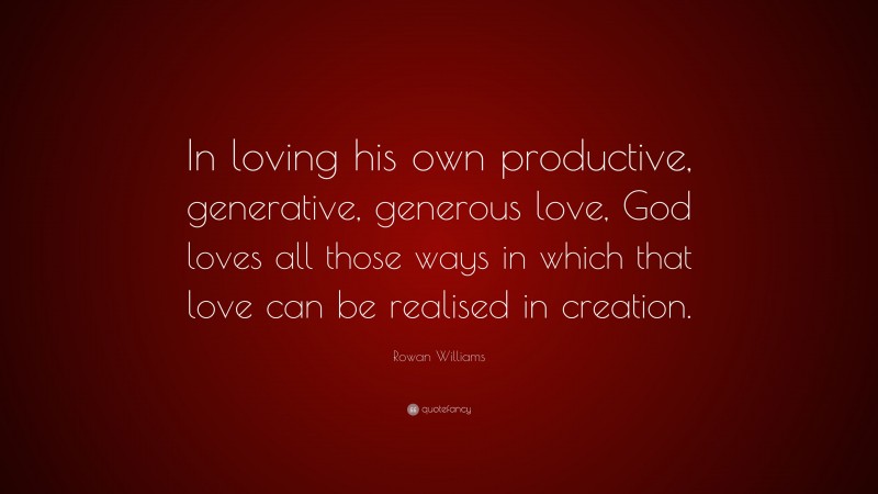 Rowan Williams Quote: “In loving his own productive, generative, generous love, God loves all those ways in which that love can be realised in creation.”