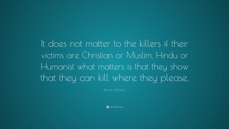 Rowan Williams Quote: “It does not matter to the killers if their victims are Christian or Muslim, Hindu or Humanist what matters is that they show that they can kill where they please.”