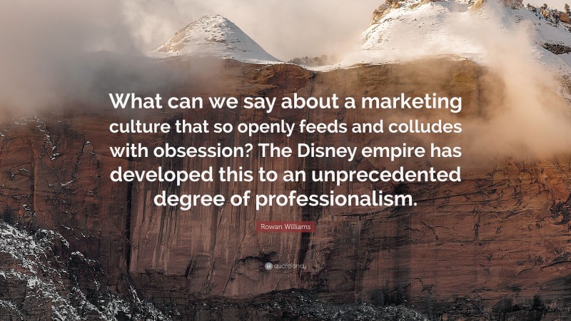 Rowan Williams Quote: “What can we say about a marketing culture that so openly feeds and colludes with obsession? The Disney empire has developed this to an unprecedented degree of professionalism.”