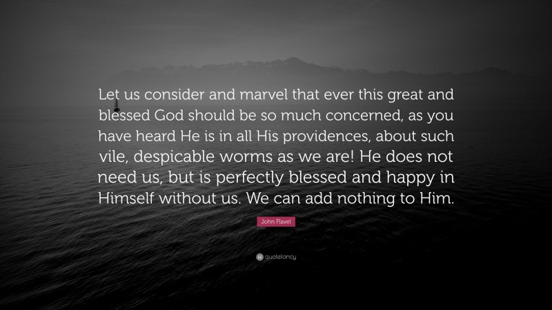 John Flavel Quote: “Let us consider and marvel that ever this great and blessed God should be so much concerned, as you have heard He is in all His providences, about such vile, despicable worms as we are! He does not need us, but is perfectly blessed and happy in Himself without us. We can add nothing to Him.”