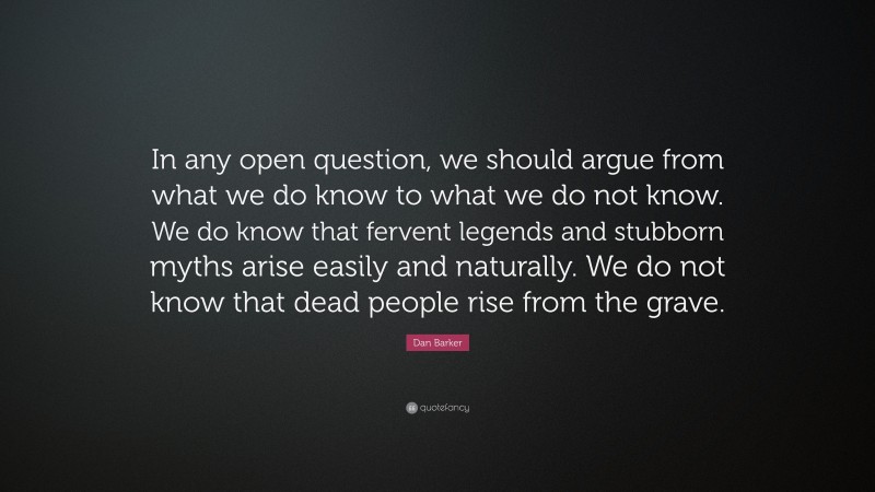 Dan Barker Quote: “In any open question, we should argue from what we do know to what we do not know. We do know that fervent legends and stubborn myths arise easily and naturally. We do not know that dead people rise from the grave.”