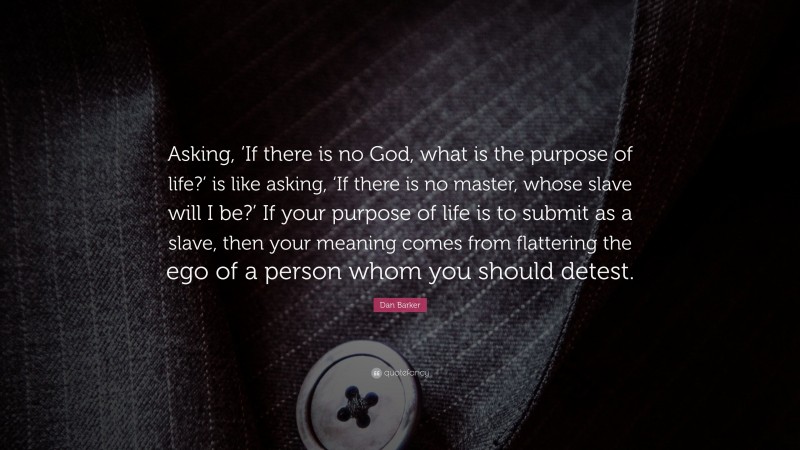 Dan Barker Quote: “Asking, ‘If there is no God, what is the purpose of life?’ is like asking, ‘If there is no master, whose slave will I be?’ If your purpose of life is to submit as a slave, then your meaning comes from flattering the ego of a person whom you should detest.”