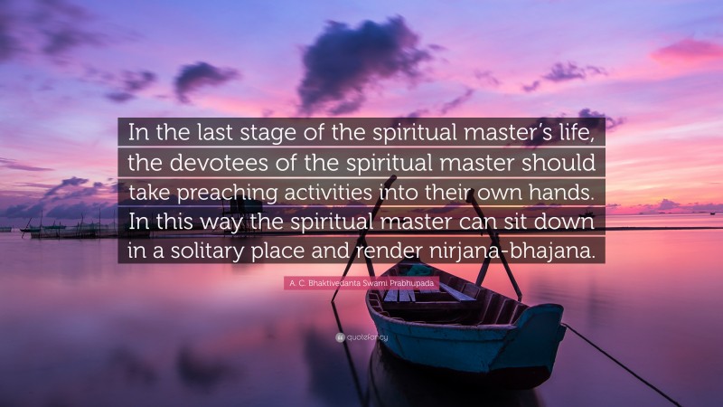 A. C. Bhaktivedanta Swami Prabhupada Quote: “In the last stage of the spiritual master’s life, the devotees of the spiritual master should take preaching activities into their own hands. In this way the spiritual master can sit down in a solitary place and render nirjana-bhajana.”