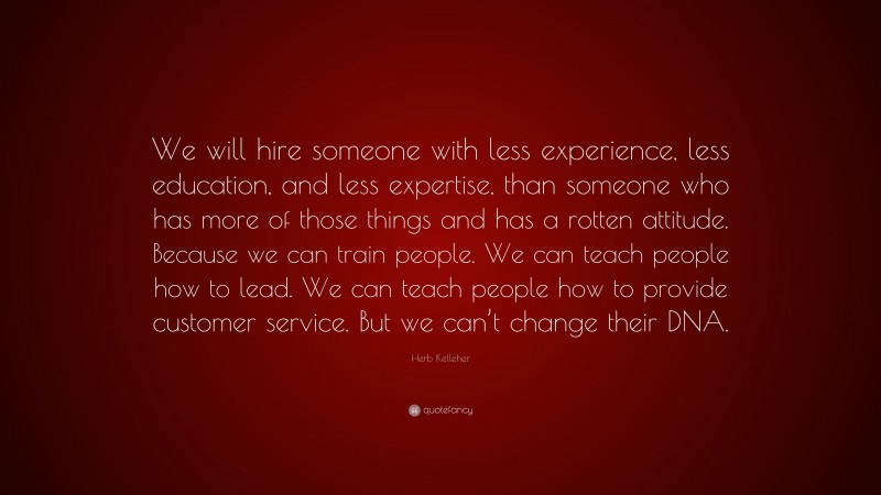 Herb Kelleher Quote: “We will hire someone with less experience, less education, and less expertise, than someone who has more of those things and has a rotten attitude. Because we can train people. We can teach people how to lead. We can teach people how to provide customer service. But we can’t change their DNA.”