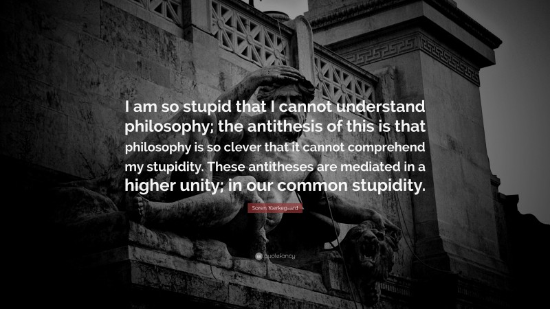 Soren Kierkegaard Quote: “I am so stupid that I cannot understand philosophy; the antithesis of this is that philosophy is so clever that it cannot comprehend my stupidity. These antitheses are mediated in a higher unity; in our common stupidity.”