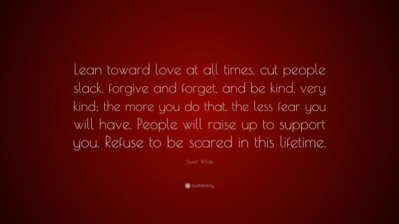 Stuart Wilde Quote: “Lean toward love at all times, cut people slack, forgive and forget, and be kind, very kind; the more you do that, the less fear you will have. People will raise up to support you. Refuse to be scared in this lifetime.”