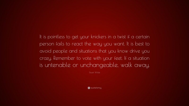 Stuart Wilde Quote: “It is pointless to get your knickers in a twist if a certain person fails to react the way you want. It is best to avoid people and situations that you know drive you crazy. Remember to vote with your feet. If a situation is untenable or unchangeable, walk away.”