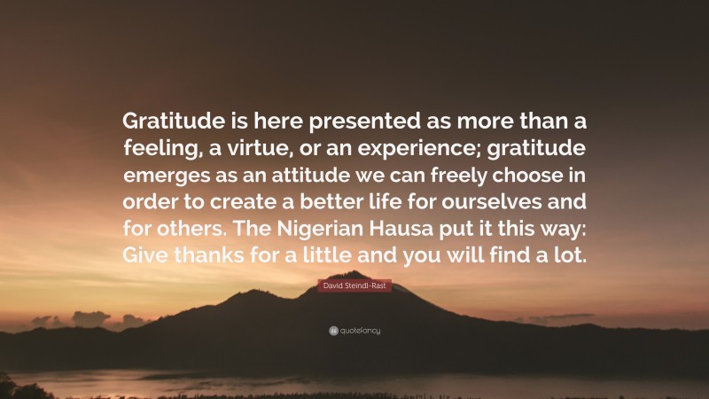 David Steindl-Rast Quote: “Gratitude is here presented as more than a feeling, a virtue, or an experience; gratitude emerges as an attitude we can freely choose in order to create a better life for ourselves and for others. The Nigerian Hausa put it this way: Give thanks for a little and you will find a lot.”