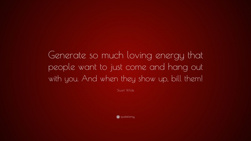 Stuart Wilde Quote: “Generate so much loving energy that people want to just come and hang out with you. And when they show up, bill them!”