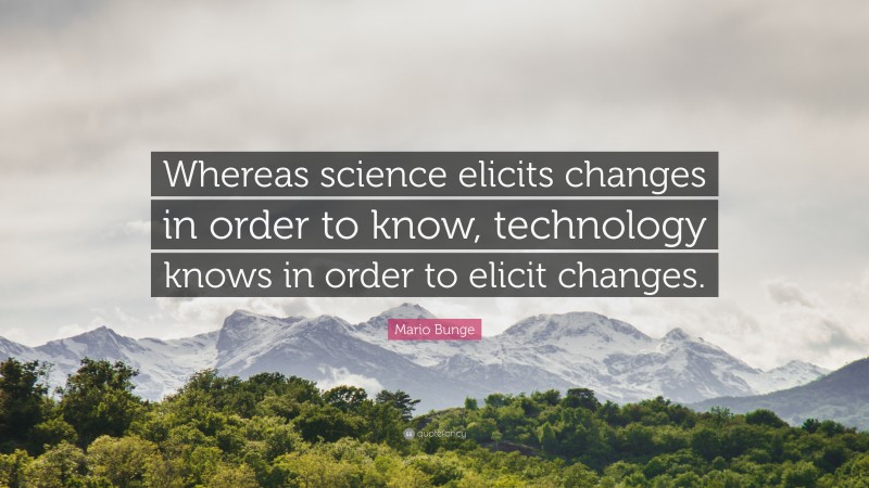 Mario Bunge Quote: “Whereas science elicits changes in order to know, technology knows in order to elicit changes.”