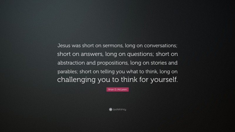 Brian D. McLaren Quote: “Jesus was short on sermons, long on conversations; short on answers, long on questions; short on abstraction and propositions, long on stories and parables; short on telling you what to think, long on challenging you to think for yourself.”