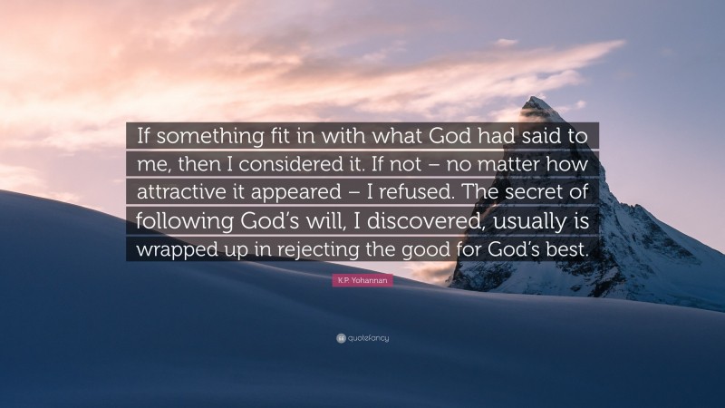 K.P. Yohannan Quote: “If something fit in with what God had said to me, then I considered it. If not – no matter how attractive it appeared – I refused. The secret of following God’s will, I discovered, usually is wrapped up in rejecting the good for God’s best.”
