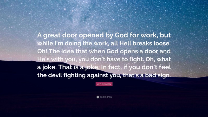 Jim Cymbala Quote: “A great door opened by God for work, but while I’m doing the work, all Hell breaks loose. Oh! The idea that when God opens a door and He’s with you, you don’t have to fight. Oh, what a joke. That is a joke. In fact, if you don’t feel the devil fighting against you, that’s a bad sign.”