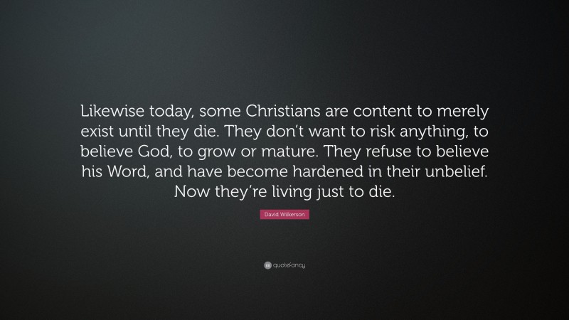 David Wilkerson Quote: “Likewise today, some Christians are content to merely exist until they die. They don’t want to risk anything, to believe God, to grow or mature. They refuse to believe his Word, and have become hardened in their unbelief. Now they’re living just to die.”