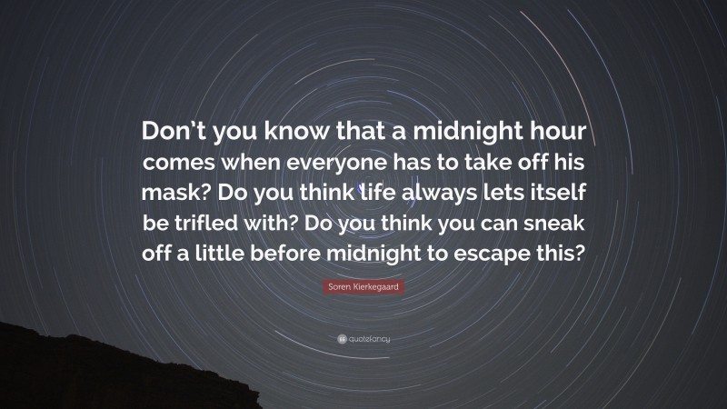 Soren Kierkegaard Quote: “Don’t you know that a midnight hour comes when everyone has to take off his mask? Do you think life always lets itself be trifled with? Do you think you can sneak off a little before midnight to escape this?”